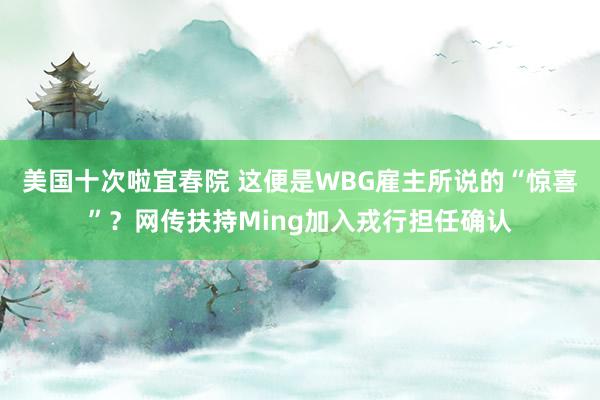 美国十次啦宜春院 这便是WBG雇主所说的“惊喜”？网传扶持Ming加入戎行担任确认