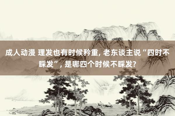成人动漫 理发也有时候矜重, 老东谈主说“四时不睬发”, 是哪四个时候不睬发?
