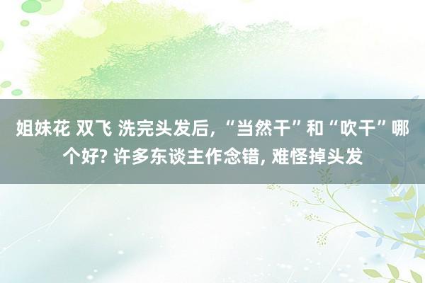 姐妹花 双飞 洗完头发后, “当然干”和“吹干”哪个好? 许多东谈主作念错, 难怪掉头发