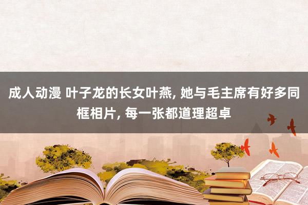 成人动漫 叶子龙的长女叶燕, 她与毛主席有好多同框相片, 每一张都道理超卓