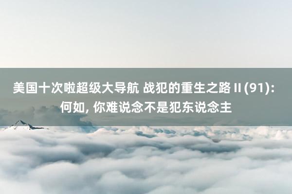 美国十次啦超级大导航 战犯的重生之路Ⅱ(91): 何如, 你难说念不是犯东说念主