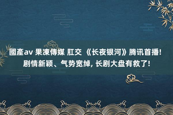 國產av 果凍傳媒 肛交 《长夜银河》腾讯首播! 剧情新颖、气势宽绰, 长剧大盘有救了!