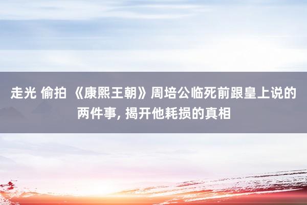 走光 偷拍 《康熙王朝》周培公临死前跟皇上说的两件事, 揭开他耗损的真相