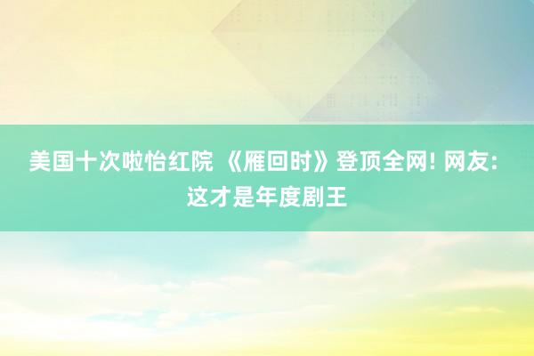 美国十次啦怡红院 《雁回时》登顶全网! 网友: 这才是年度剧王