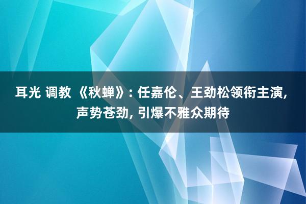 耳光 调教 《秋蝉》: 任嘉伦、王劲松领衔主演, 声势苍劲, 引爆不雅众期待