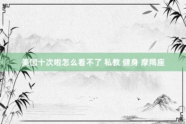 美国十次啦怎么看不了 私教 健身 摩羯座