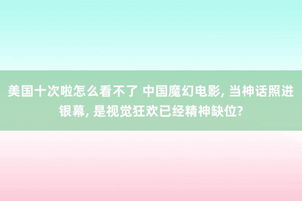 美国十次啦怎么看不了 中国魔幻电影, 当神话照进银幕, 是视觉狂欢已经精神缺位?