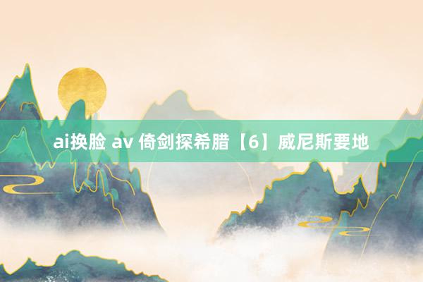 ai换脸 av 倚剑探希腊【6】威尼斯要地